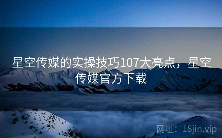 星空传媒的实操技巧107大亮点，星空传媒官方下载