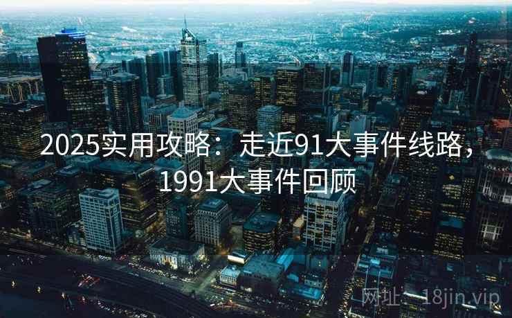 2025实用攻略：走近91大事件线路，1991大事件回顾