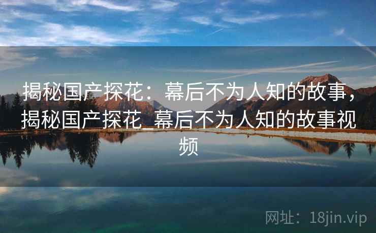 揭秘国产探花：幕后不为人知的故事，揭秘国产探花_幕后不为人知的故事视频  第1张