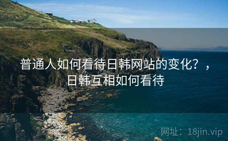 普通人如何看待日韩网站的变化？，日韩互相如何看待