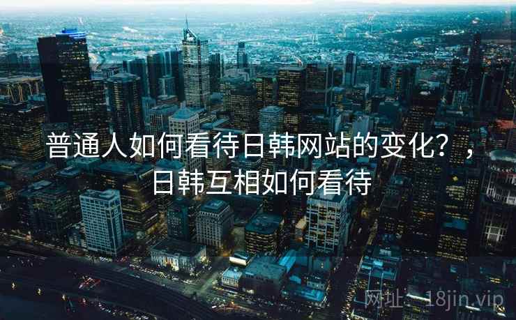 普通人如何看待日韩网站的变化？，日韩互相如何看待