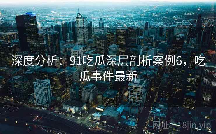 深度分析：91吃瓜深层剖析案例6，吃瓜事件最新