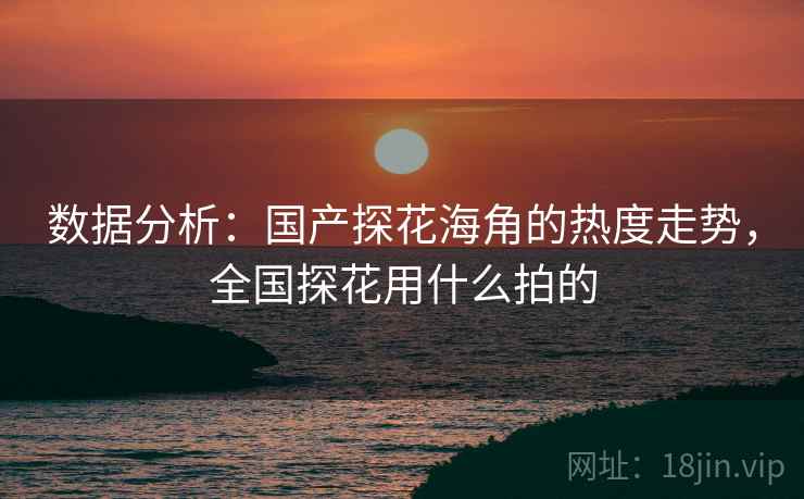 数据分析：国产探花海角的热度走势，全国探花用什么拍的