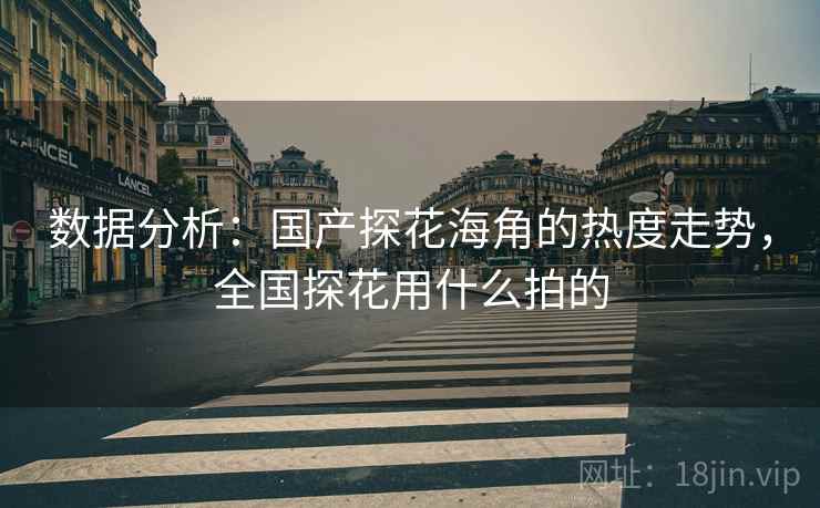 数据分析：国产探花海角的热度走势，全国探花用什么拍的