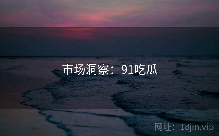 市场洞察：91吃瓜