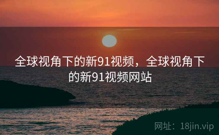 全球视角下的新91视频，全球视角下的新91视频网站