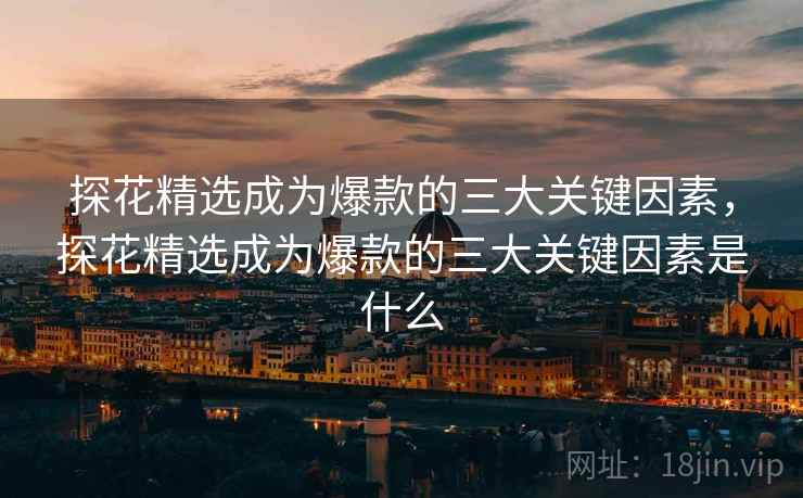 探花精选成为爆款的三大关键因素，探花精选成为爆款的三大关键因素是什么