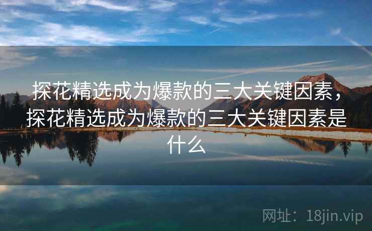 探花精选成为爆款的三大关键因素，探花精选成为爆款的三大关键因素是什么