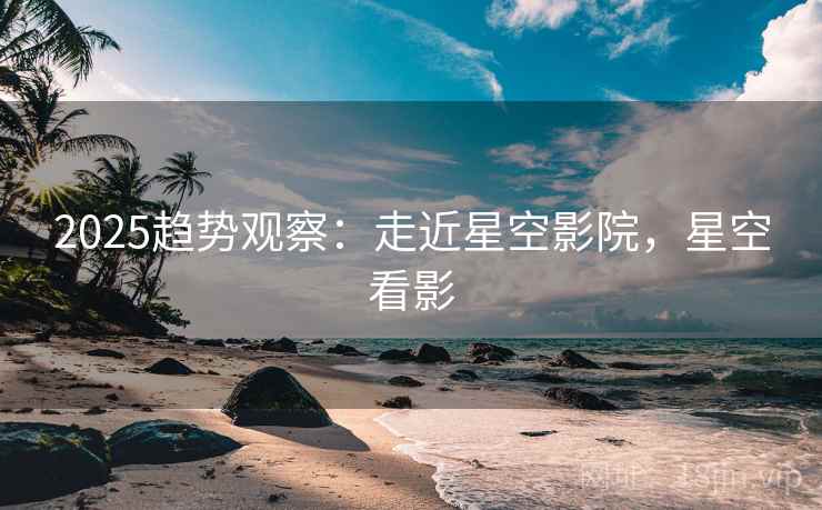 2025趋势观察：走近星空影院，星空看影