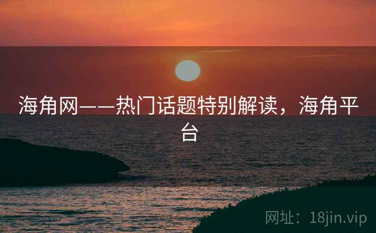海角网——热门话题特别解读，海角平台