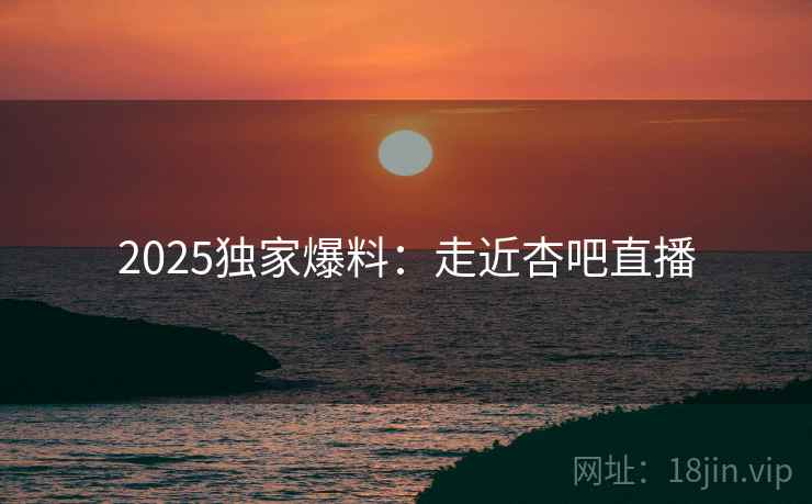 2025独家爆料：走近杏吧直播