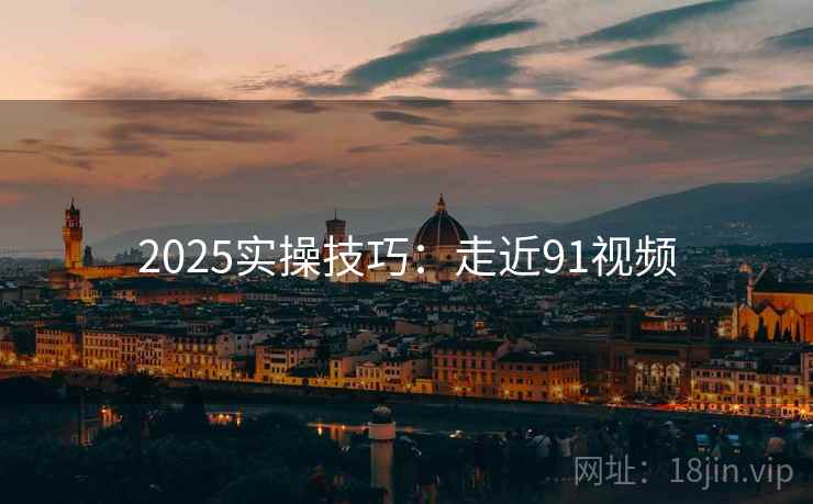 2025实操技巧：走近91视频