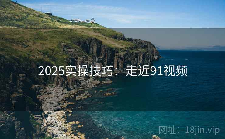 2025实操技巧：走近91视频