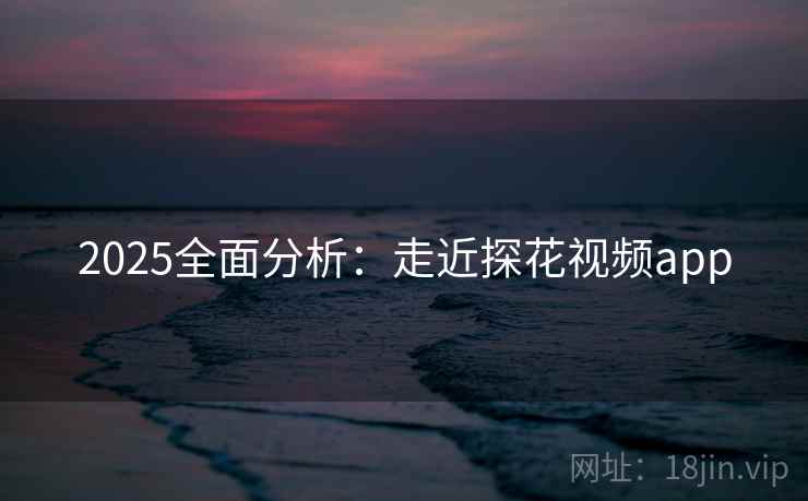 2025全面分析：走近探花视频app